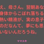 ねえ、母さん。翌朝あなたの身体からこぼれ落ちるその熱い精液が、実の息子のものだなんて、夢にも思っていないんだろうね。